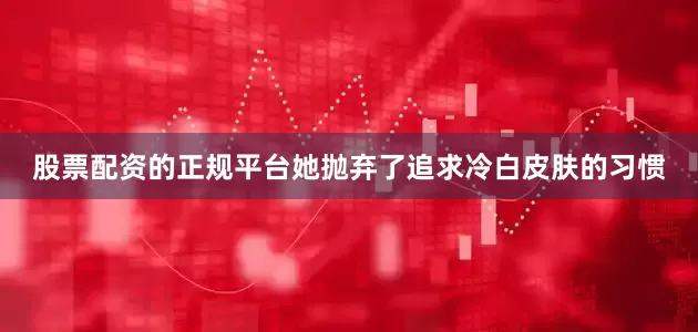 股票配资的正规平台她抛弃了追求冷白皮肤的习惯