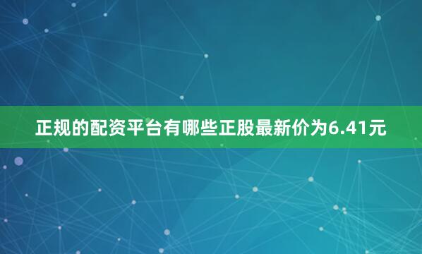 正规的配资平台有哪些正股最新价为6.41元