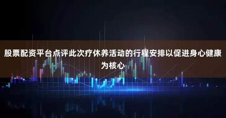 股票配资平台点评此次疗休养活动的行程安排以促进身心健康为核心