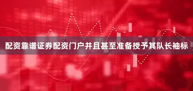 配资靠谱证券配资门户并且甚至准备授予其队长袖标