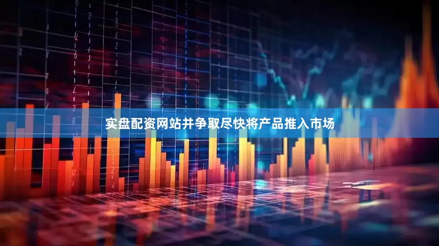 实盘配资网站并争取尽快将产品推入市场