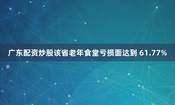 广东配资炒股该省老年食堂亏损面达到 61.77%