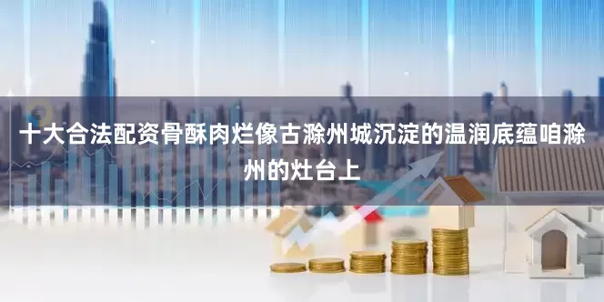 十大合法配资骨酥肉烂像古滁州城沉淀的温润底蕴咱滁州的灶台上