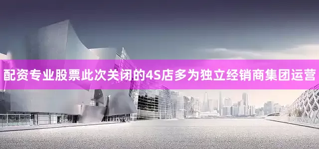 配资专业股票此次关闭的4S店多为独立经销商集团运营