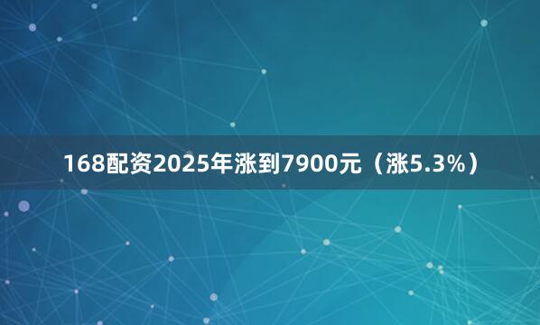 168配资2025年涨到7900元（涨5.3%）