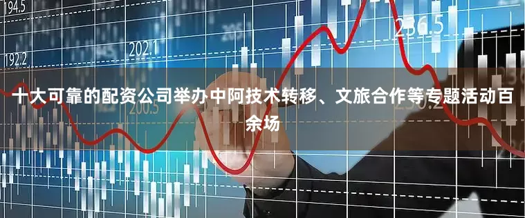 十大可靠的配资公司举办中阿技术转移、文旅合作等专题活动百余场
