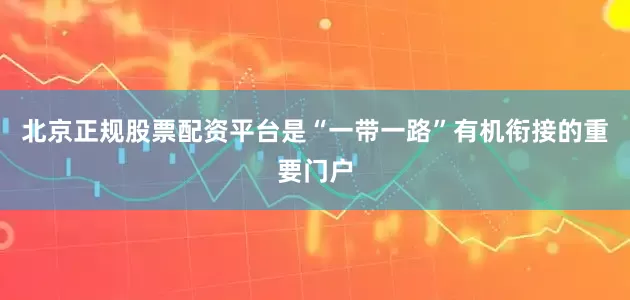 北京正规股票配资平台是“一带一路”有机衔接的重要门户