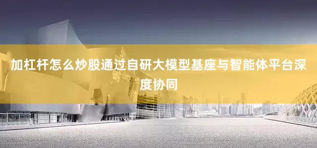 加杠杆怎么炒股通过自研大模型基座与智能体平台深度协同
