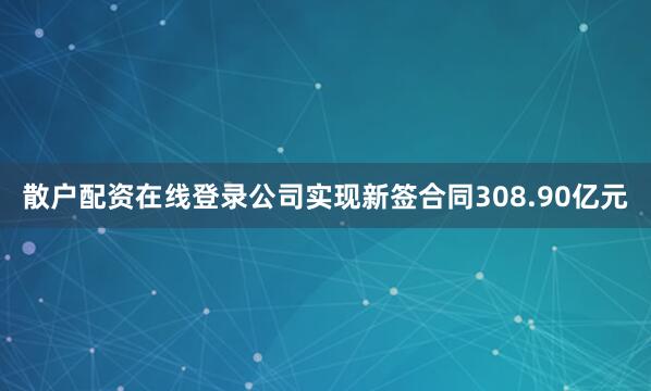 散户配资在线登录公司实现新签合同308.90亿元
