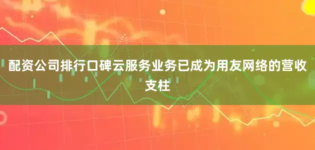 配资公司排行口碑云服务业务已成为用友网络的营收支柱