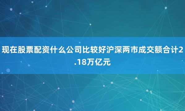 现在股票配资什么公司比较好沪深两市成交额合计2.18万亿元
