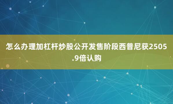 怎么办理加杠杆炒股　　公开发售阶段西普尼获2505.9倍认购