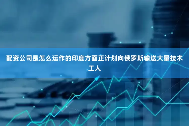 配资公司是怎么运作的印度方面正计划向俄罗斯输送大量技术工人