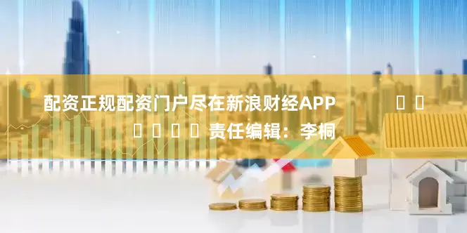配资正规配资门户尽在新浪财经APP 责任编辑:李桐