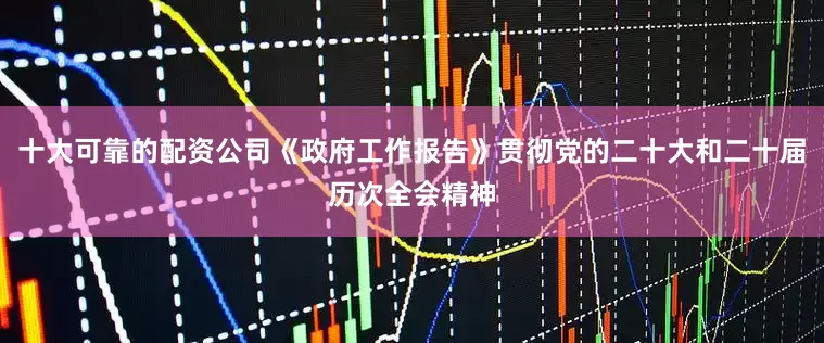 十大可靠的配资公司《政府工作报告》贯彻党的二十大和二十届历次全会精神