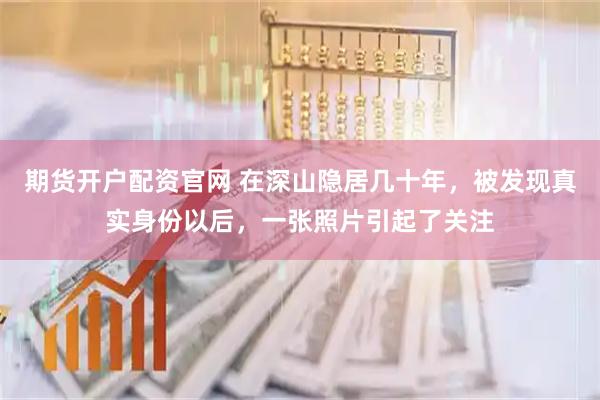 期货开户配资官网 在深山隐居几十年，被发现真实身份以后，一张照片引起了关注