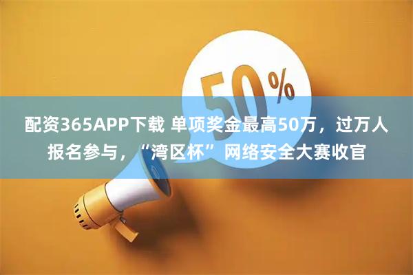配资365APP下载 单项奖金最高50万，过万人报名参与，“湾区杯” 网络安全大赛收官