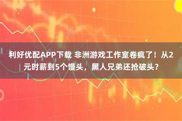 利好优配APP下载 非洲游戏工作室卷疯了！从2元时薪到5个馒头，黑人兄弟还抢破头？