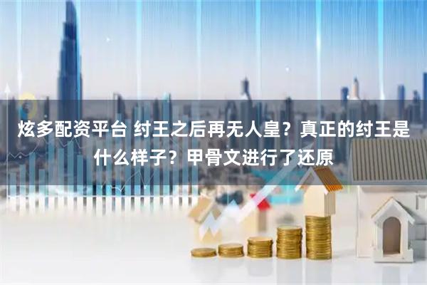 炫多配资平台 纣王之后再无人皇？真正的纣王是什么样子？甲骨文进行了还原