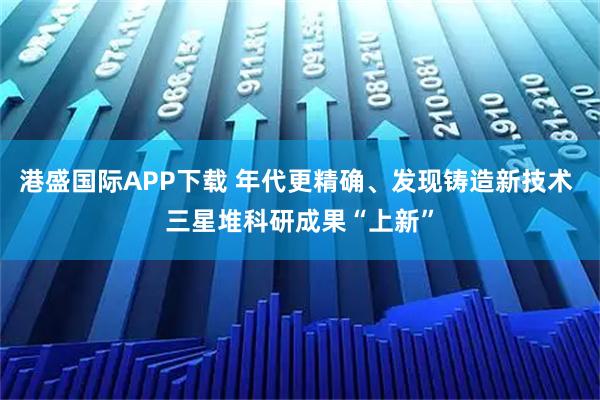 港盛国际APP下载 年代更精确、发现铸造新技术 三星堆科研成果“上新”