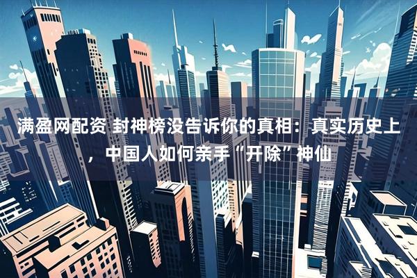 满盈网配资 封神榜没告诉你的真相：真实历史上，中国人如何亲手“开除”神仙