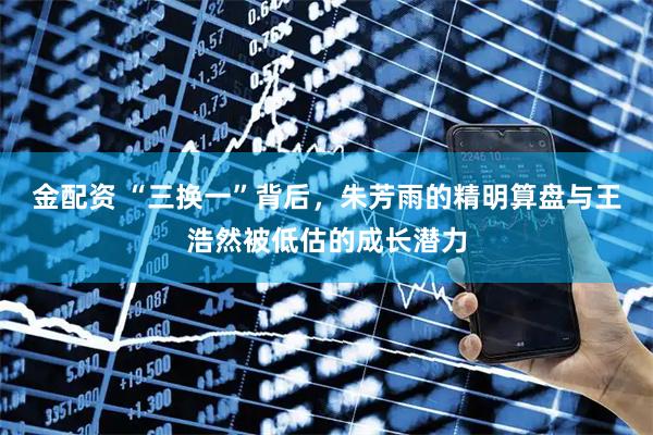 金配资 “三换一”背后，朱芳雨的精明算盘与王浩然被低估的成长潜力