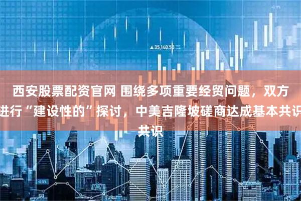 西安股票配资官网 围绕多项重要经贸问题，双方进行“建设性的”探讨，中美吉隆坡磋商达成基本共识
