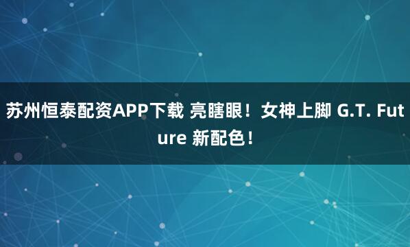 苏州恒泰配资APP下载 亮瞎眼！女神上脚 G.T. Future 新配色！