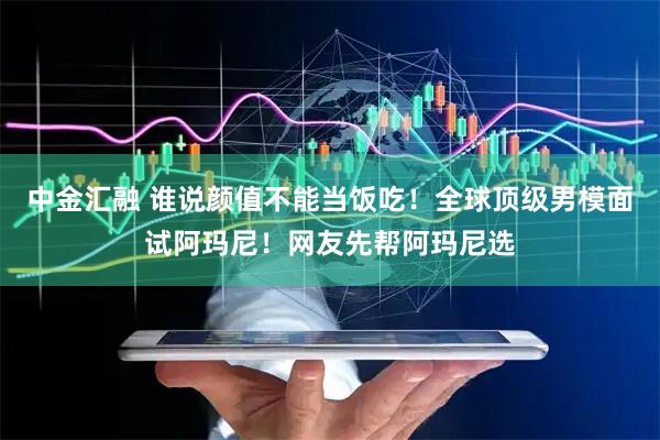 中金汇融 谁说颜值不能当饭吃！全球顶级男模面试阿玛尼！网友先帮阿玛尼选