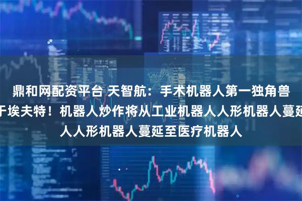 鼎和网配资平台 天智航：手术机器人第一独角兽空间级别不啻于埃夫特！机器人炒作将从工业机器人人形机器人蔓延至医疗机器人