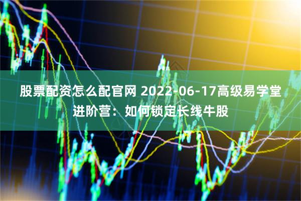 股票配资怎么配官网 2022-06-17高级易学堂进阶营：如何锁定长线牛股