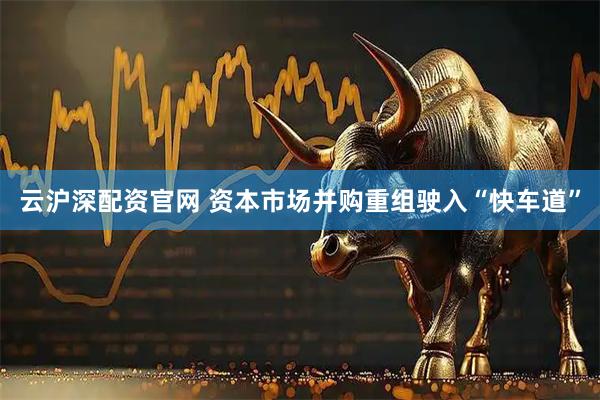 云沪深配资官网 资本市场并购重组驶入“快车道”