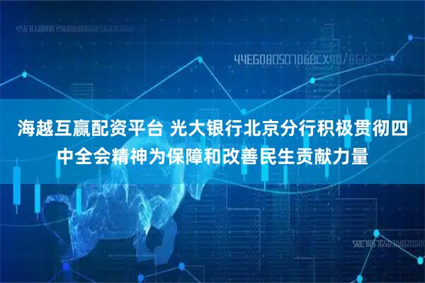 海越互赢配资平台 光大银行北京分行积极贯彻四中全会精神为保障和改善民生贡献力量