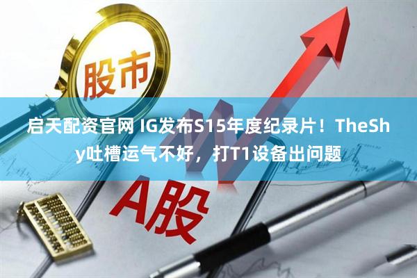 启天配资官网 IG发布S15年度纪录片！TheShy吐槽运气不好，打T1设备出问题