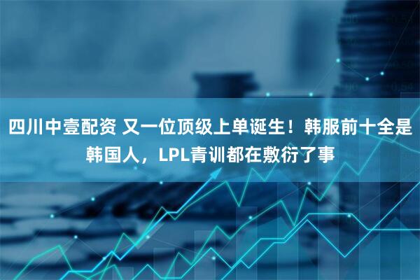 四川中壹配资 又一位顶级上单诞生！韩服前十全是韩国人，LPL青训都在敷衍了事