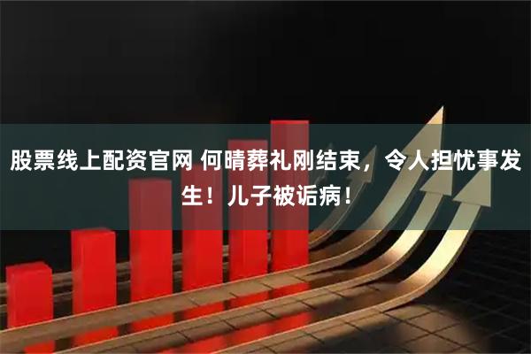 股票线上配资官网 何晴葬礼刚结束，令人担忧事发生！儿子被诟病！