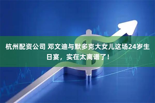 杭州配资公司 邓文迪与默多克大女儿这场24岁生日宴，实在太离谱了！