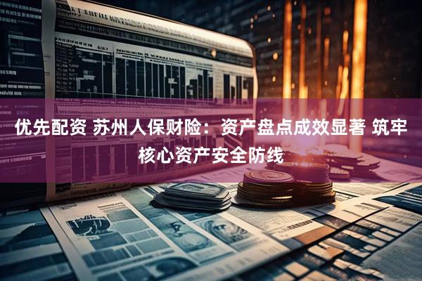 优先配资 苏州人保财险：资产盘点成效显著 筑牢核心资产安全防线