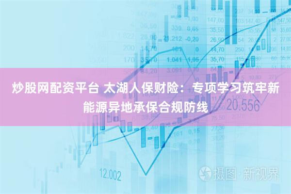 炒股网配资平台 太湖人保财险：专项学习筑牢新能源异地承保合规防线