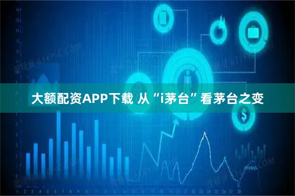 大额配资APP下载 从“i茅台”看茅台之变