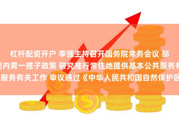 杠杆配资开户 李强主持召开国务院常务会议 部署实施财政金融协同促内需一揽子政策 研究推行常住地提供基本公共服务有关工作 审议通过《中华人民共和国自然保护区条例（修订草案）》