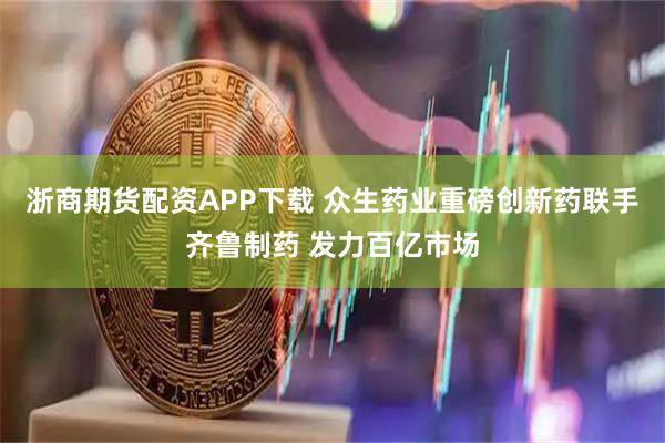 浙商期货配资APP下载 众生药业重磅创新药联手齐鲁制药 发力百亿市场