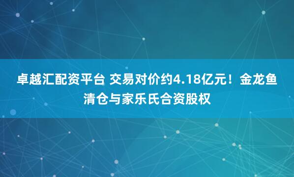 卓越汇配资平台 交易对价约4.18亿元！金龙鱼清仓与家乐氏合资股权
