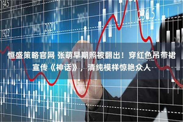 恒盛策略官网 张萌早期照被翻出！穿红色吊带裙宣传《神话》，清纯模样惊艳众人