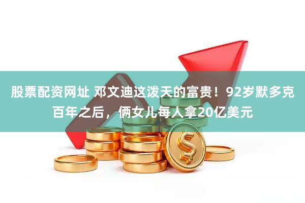 股票配资网址 邓文迪这泼天的富贵！92岁默多克百年之后，俩女儿每人拿20亿美元