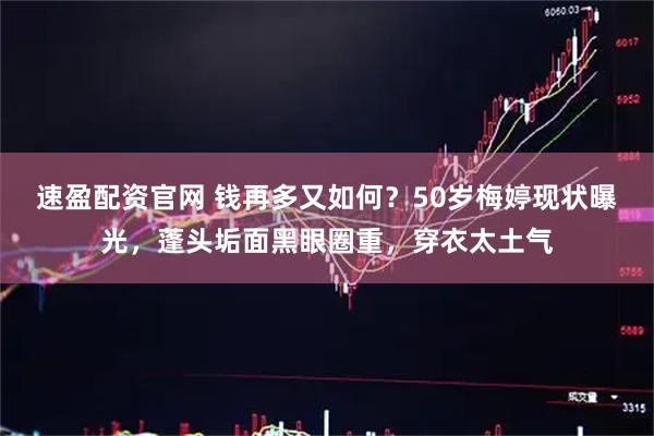 速盈配资官网 钱再多又如何？50岁梅婷现状曝光，蓬头垢面黑眼圈重，穿衣太土气