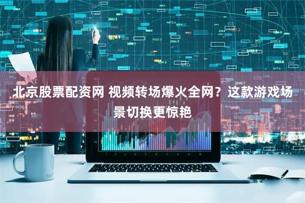 北京股票配资网 视频转场爆火全网？这款游戏场景切换更惊艳