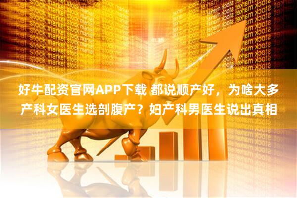 好牛配资官网APP下载 都说顺产好，为啥大多产科女医生选剖腹产？妇产科男医生说出真相