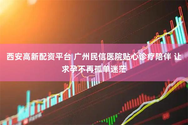 西安高新配资平台 广州民信医院贴心诊疗陪伴 让求孕不再孤单迷茫