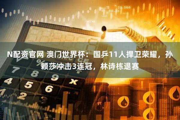 N配资官网 澳门世界杯：国乒11人捍卫荣耀，孙颖莎冲击3连冠，林诗栋退赛